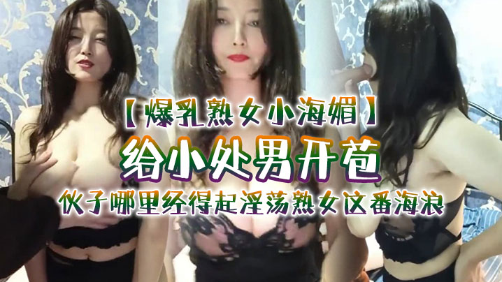 【爆乳熟女小海媚】给小处男开苞‘快过来摸我我要教他怎么摸女人调教女人’，小伙子哪里经得起淫荡熟女这番海浪，操爽了